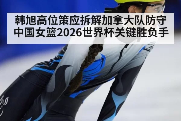 韩旭高位策应拆解加拿大队防守 中国女篮2026世界杯关键胜负手